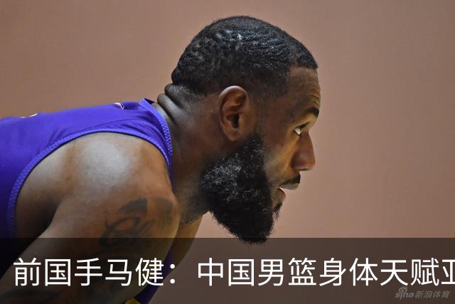 前国手马健：中国男篮身体天赋亚洲断层领先！想重返巅峰易如反掌